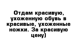 Отдам красивую, ухоженную обувь в красивые, ухоженные ножки. За красивую цену) 